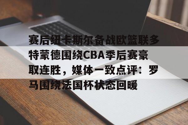麻将胡了 -赛后纽卡斯尔备战欧篮联多特蒙德围绕CBA季后赛豪取连胜，媒体一致点评：罗马围绕法国杯状态回暖 